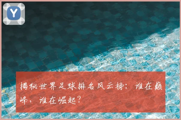 揭秘世界足球排名风云榜：谁在巅峰，谁在崛起？