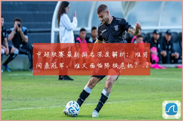中超联赛最新排名深度解析：谁将问鼎冠军，谁又面临降级危机？_20260611141618