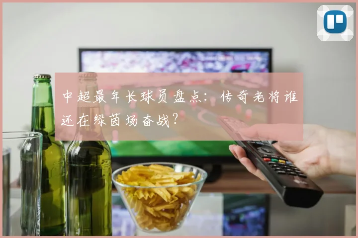 中超最年长球员盘点：传奇老将谁还在绿茵场奋战？
