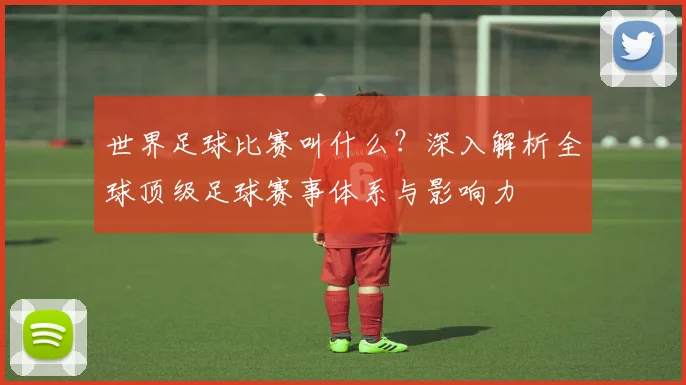 世界足球比赛叫什么？深入解析全球顶级足球赛事体系与影响力