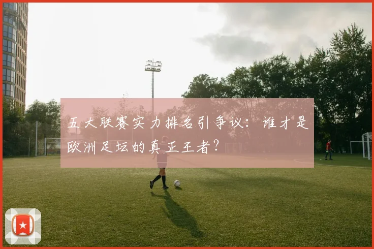 五大联赛实力排名引争议:谁才是欧洲足坛的真正王者?