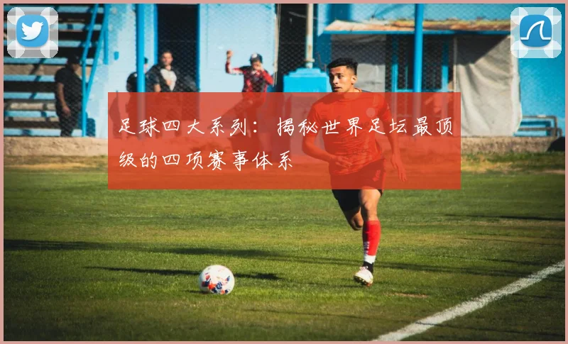 足球四大系列:揭秘世界足坛最顶级的四项赛事体系