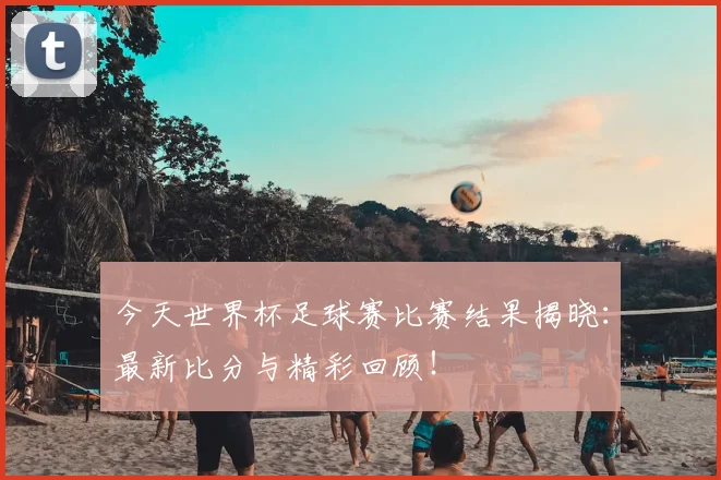 今天世界杯足球赛比赛结果揭晓:最新比分与精彩回顾!