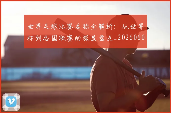 世界足球比赛名称全解析:从世界杯到各国联赛的深度盘点_20260609201459