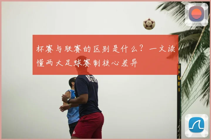 杯赛与联赛的区别是什么？一文读懂两大足球赛制核心差异